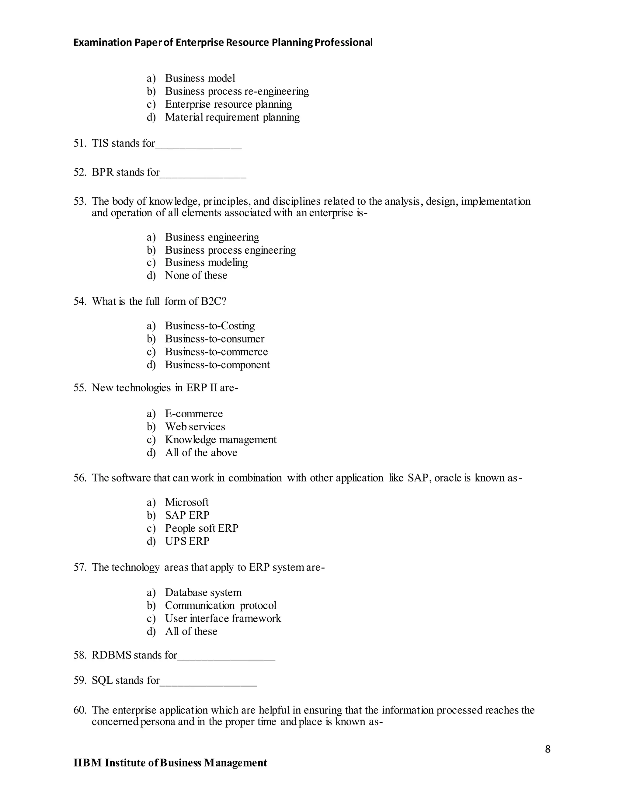 Examination Paperof Enterprise Resource PlanningProfessional
a) Business model
b) Business process re-engineering
c) Enterprise resource planning
d) Material requirement planning
51. TIS stands for_______________
52. BPR stands for_______________
53. The body of knowledge, principles, and disciplines related to the analysis, design, implementation
and operation of all elements associated with an enterprise is-
a) Business engineering
b) Business process engineering
c) Business modeling
d) None of these
54. What is the full form of B2C?
a) Business-to-Costing
b) Business-to-consumer
c) Business-to-commerce
d) Business-to-component
55. New technologies in ERP II are-
a) E-commerce
b) Web services
c) Knowledge management
d) All of the above
56. The software that can work in combination with other application like SAP, oracle is known as-
a) Microsoft
b) SAP ERP
c) People soft ERP
d) UPS ERP
57. The technology areas that apply to ERP system are-
a) Database system
b) Communication protocol
c) User interface framework
d) All of these
58. RDBMS stands for_________________
59. SQL stands for_________________
60. The enterprise application which are helpful in ensuring that the information processed reaches the
concerned persona and in the proper time and place is known as-
8
IIBM Institute ofBusiness Management
 