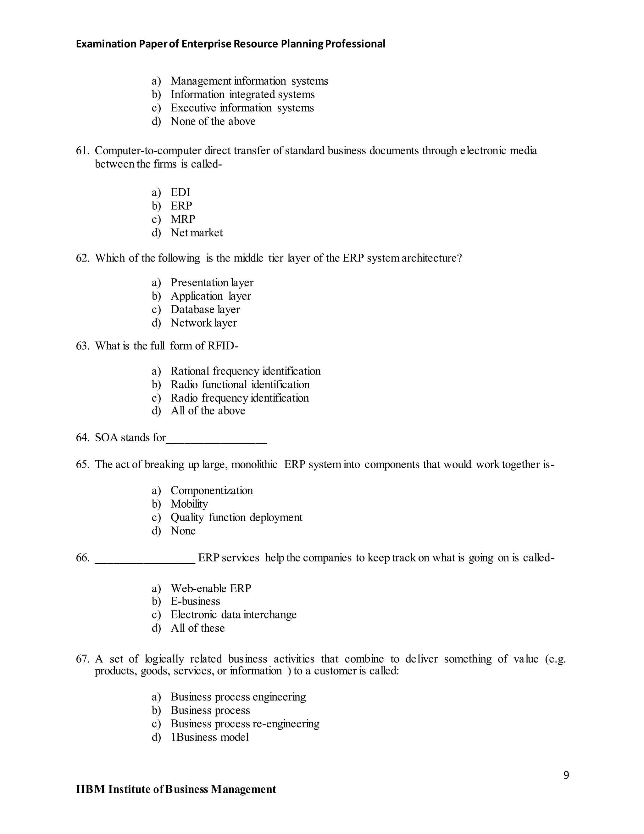Examination Paperof Enterprise Resource PlanningProfessional
a) Management information systems
b) Information integrated systems
c) Executive information systems
d) None of the above
61. Computer-to-computer direct transfer of standard business documents through electronic media
between the firms is called-
a) EDI
b) ERP
c) MRP
d) Net market
62. Which of the following is the middle tier layer of the ERP system architecture?
a) Presentation layer
b) Application layer
c) Database layer
d) Network layer
63. What is the full form of RFID-
a) Rational frequency identification
b) Radio functional identification
c) Radio frequency identification
d) All of the above
64. SOA stands for_________________
65. The act of breaking up large, monolithic ERP system into components that would work together is-
a) Componentization
b) Mobility
c) Quality function deployment
d) None
66. _________________ ERP services help the companies to keep track on what is going on is called-
a) Web-enable ERP
b) E-business
c) Electronic data interchange
d) All of these
67. A set of logically related business activities that combine to deliver something of value (e.g.
products, goods, services, or information ) to a customer is called:
a) Business process engineering
b) Business process
c) Business process re-engineering
d) 1Business model
9
IIBM Institute ofBusiness Management
 