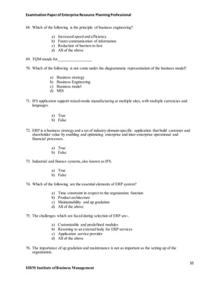 Examination Paperof Enterprise Resource PlanningProfessional
68. Which of the following is the principle of business engineering?
a) Increased speed and efficiency
b) Faster communication of information
c) Reduction of barriers to fast
d) All of the above
69. TQM stands for_________________
70. Which of the following is not come under the diagrammatic representation of the business model?
a) Business strategy
b) Business Engineering
c) Business model
d) MIS
71. IFS application support mixed-mode manufacturing at multiple sites, with multiple currencies and
languages.
a) True
b) False
72. ERP is a business strategy and a set of industry-domain-specific application that build customer and
shareholder value by enabling and optimizing enterprise and inter-enterprise operational and
financial processes.
a) True
b) False
73. Industrial and finance systems,also known as IFS.
a) True
b) False
74. Which of the following are the essential elements of ERP system?
a) Time constraint in respect to the organization function
b) Product architecture
c) Maintainability and up gradation
d) All of the above
75. The challenges which are faced during selection of ERP are-.
a) Customizable and predefined modules
b) Resorting to an external body for ERP services
c) Application service provider
d) All of the above
76. The importance of up gradation and maintenance is not as important as the setting up of the
organization.
10
IIBM Institute ofBusiness Management
 