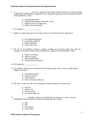 Examination Paperof Enterprise Resource PlanningProfessional
6. A____________________ tool use to quickly develop quality database design by reusing commonly
available data models which are applicable to the enterprises requirements and customizing the details
for the application at hand
a) Integrated data model
b) Integrated management information system
c) Business process re-engineering
d) Supply chain management
7. GUI stands for ____________________
8. Support re-engineering processes to fit the software systems best practice is approach of
a) Re-engineering approach
b) Customizing approach
c) Rational approach
d) None of the above
9. The full set of capabilities needed to manage, schedule, pay and hire people who make the
company run includes payroll, benefits administration, applicant data administration called-
a) Finance accounting
b) Human resources
c) Sales and distribution
d) Manufacturing and logistics
10. POS stands for_________________
11. The interface which interacts which interacts with human beings, other systems, and the internet
happens in this layer
a) Presentation interface
b) Database interface
c) Client interface
d) Service oriented architecture
12. This layer is where you will write some generic methods to interface with your data.
a) Data tier
b) Business tier
c) Data access tier
d) Presentation logic tier
13. _________________describes commerce transaction between businesses, such as between
a manufacturer and a wholesaler, or between a wholesaler and a retailer.
a) B2B
b) B2C
c) E-commerce
d) None of these
2
IIBM Institute ofBusiness Management
 
