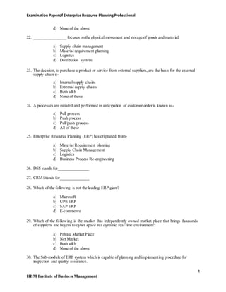 Examination Paperof Enterprise Resource PlanningProfessional
d) None of the above
22. ________________ focuses on the physical movement and storage of goods and material.
a) Supply chain management
b) Material requirement planning
c) Logistics
d) Distribution system
23. The decision, to purchase a product or service from external suppliers, are the basis for the external
supply chain is-
a) Internal supply chains
b) External supply chains
c) Both a&b
d) None of these
24. A processes are initiated and performed in anticipation of customer order is known as-
a) Pull process
b) Push process
c) Pull/push process
d) All of these
25. Enterprise Resource Planning (ERP) has originated from-
a) Material Requirement planning
b) Supply Chain Management
c) Logistics
d) Business Process Re-engineering
26. DSS stands for_______________
27. CRM Stands for______________
28. Which of the following is not the leading ERP giant?
a) Microsoft
b) UPS ERP
c) SAP ERP
d) E-commerce
29. Which of the following is the market that independently owned market place that brings thousands
of suppliers and buyers to cyber space in a dynamic real time environment?
a) Private Market Place
b) Net Market
c) Both a&b
d) None of the above
30. The Sub-module of ERP system which is capable of planning and implementing procedure for
inspection and quality assurance.
4
IIBM Institute ofBusiness Management
 