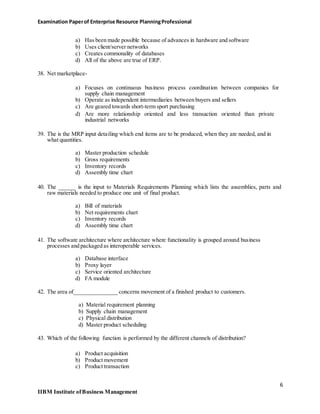 Examination Paperof Enterprise Resource PlanningProfessional
a) Has been made possible because of advances in hardware and software
b) Uses client/server networks
c) Creates commonality of databases
d) All of the above are true of ERP.
38. Net marketplace-
a) Focuses on continuous business process coordination between companies for
supply chain management
b) Operate as independent intermediaries between buyers and sellers
c) Are geared towards short-term sport purchasing
d) Are more relationship oriented and less transaction oriented than private
industrial networks
39. The is the MRP input detailing which end items are to be produced, when they are needed, and in
what quantities.
a) Master production schedule
b) Gross requirements
c) Inventory records
d) Assembly time chart
40. The ______ is the input to Materials Requirements Planning which lists the assemblies, parts and
raw materials needed to produce one unit of final product.
a) Bill of materials
b) Net requirements chart
c) Inventory records
d) Assembly time chart
41. The software architecture where architecture where functionality is grouped around business
processes and packaged as interoperable services.
a) Database interface
b) Proxy layer
c) Service oriented architecture
d) FA module
42. The area of_______________ concerns movement of a finished product to customers.
a) Material requirement planning
b) Supply chain management
c) Physical distribution
d) Master product scheduling
43. Which of the following function is performed by the different channels of distribution?
a) Product acquisition
b) Product movement
c) Product transaction
6
IIBM Institute ofBusiness Management
 