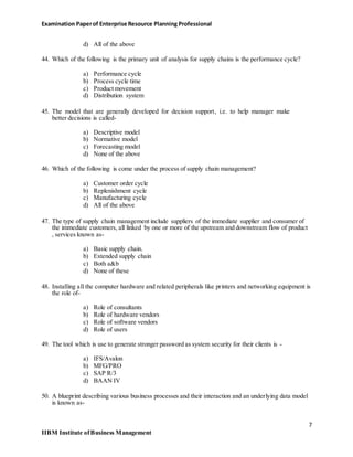 Examination Paperof Enterprise Resource Planning Professional
d) All of the above
44. Which of the following is the primary unit of analysis for supply chains is the performance cycle?
a) Performance cycle
b) Process cycle time
c) Product movement
d) Distribution system
45. The model that are generally developed for decision support, i.e. to help manager make
better decisions is called-
a) Descriptive model
b) Normative model
c) Forecasting model
d) None of the above
46. Which of the following is come under the process of supply chain management?
a) Customer order cycle
b) Replenishment cycle
c) Manufacturing cycle
d) All of the above
47. The type of supply chain management include suppliers of the immediate supplier and consumer of
the immediate customers, all linked by one or more of the upstream and downstream flow of product
, services known as-
a) Basic supply chain.
b) Extended supply chain
c) Both a&b
d) None of these
48. Installing all the computer hardware and related peripherals like printers and networking equipment is
the role of-
a) Role of consultants
b) Role of hardware vendors
c) Role of software vendors
d) Role of users
49. The tool which is use to generate stronger password as system security for their clients is -
a) IFS/Avalon
b) MFG/PRO
c) SAP R/3
d) BAAN IV
50. A blueprint describing various business processes and their interaction and an underlying data model
is known as-
7
IIBM Institute ofBusiness Management
 