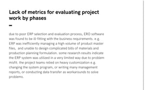 due to poor ERP selection and evaluation process, ERO software
was found to be ill-fitting with the business requirements. e.g.
ERP was inefficiently managing a high volume of product master
files, and unable to design complicated bills of materials and
production planning formulation. some research results indicate
the ERP system was utilized in a very limited way due to problem
misfit. the project teams relied on heavy customization e.g.
changing the system program, or writing many management
reports, or conducting data transfer as workarounds to solve
problems.
Lack of metrics for evaluating project
work by phases
 