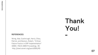Wong, Ada; Scarbrough, Harry; Chau,
Patrick; and Davison, Robert, "Critical
Failure Factors in ERP Implementation"
(2005). PACIS 2005 Proceedings. 40.
http://aisel.aisnet.org/pacis2005/40
REFERENCES
P
R
E
S
E
N
T
A
T
I
O
N
Thank
You!
07
 
