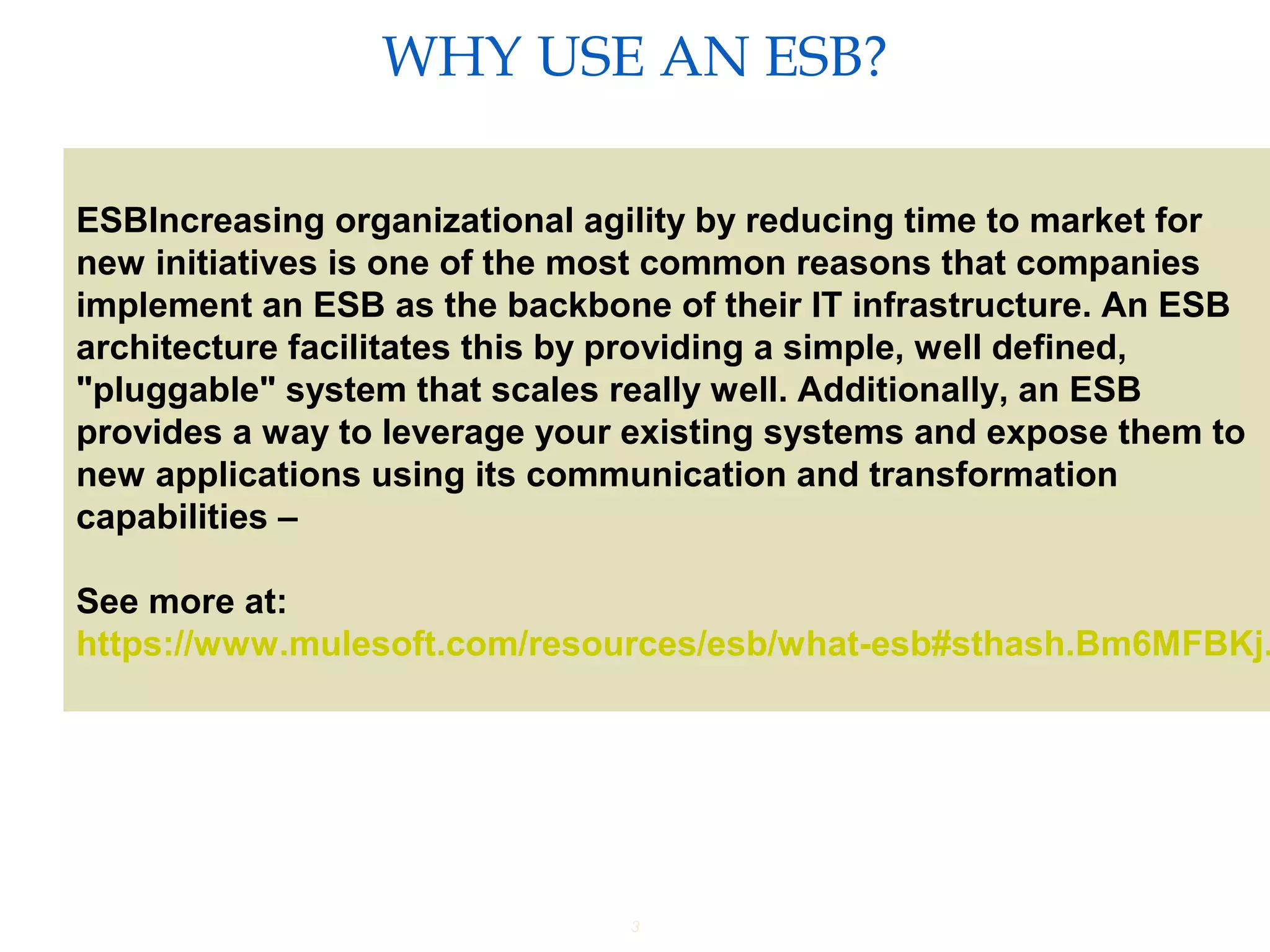 3
WHY USE AN ESB?
Providing an External HTTP or HTTPS Port
ESBIncreasing organizational agility by reducing time to market for
new initiatives is one of the most common reasons that companies
implement an ESB as the backbone of their IT infrastructure. An ESB
architecture facilitates this by providing a simple, well defined,
"pluggable" system that scales really well. Additionally, an ESB
provides a way to leverage your existing systems and expose them to
new applications using its communication and transformation
capabilities –
See more at:
https://www.mulesoft.com/resources/esb/what-esb#sthash.Bm6MFBKj.
 