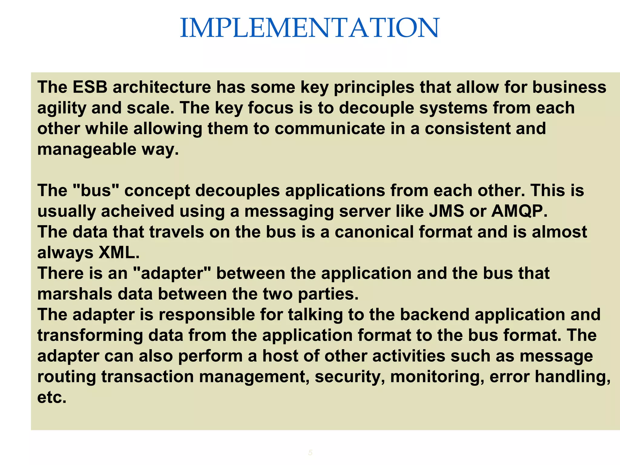 5
IMPLEMENTATION
Providing an External HTTP or HTTPS Port
The ESB architecture has some key principles that allow for business
agility and scale. The key focus is to decouple systems from each
other while allowing them to communicate in a consistent and
manageable way.
The "bus" concept decouples applications from each other. This is
usually acheived using a messaging server like JMS or AMQP.
The data that travels on the bus is a canonical format and is almost
always XML.
There is an "adapter" between the application and the bus that
marshals data between the two parties.
The adapter is responsible for talking to the backend application and
transforming data from the application format to the bus format. The
adapter can also perform a host of other activities such as message
routing transaction management, security, monitoring, error handling,
etc.
 