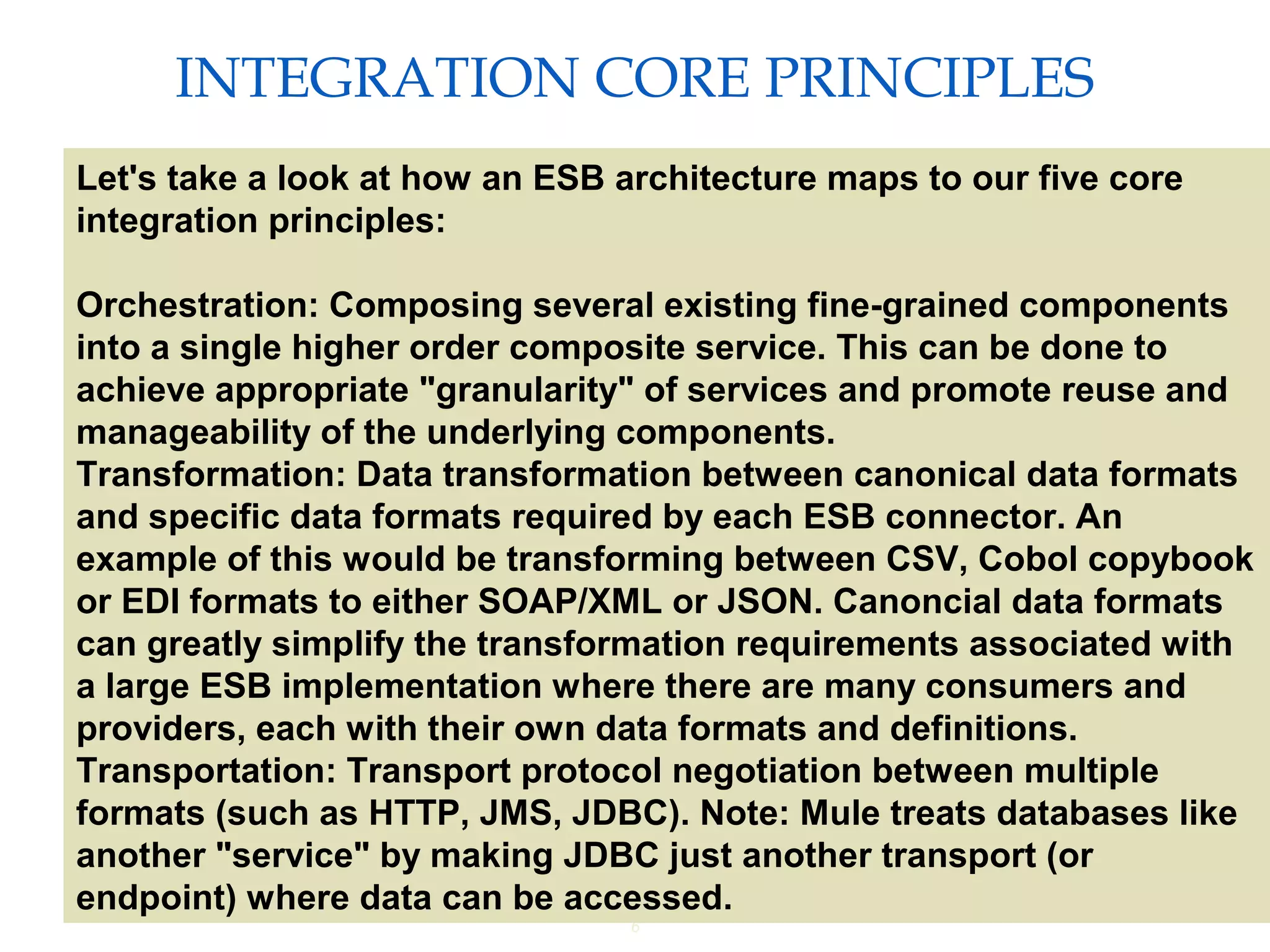 6
INTEGRATION CORE PRINCIPLES
Providing an External HTTP or HTTPS Port
Let's take a look at how an ESB architecture maps to our five core
integration principles:
Orchestration: Composing several existing fine-grained components
into a single higher order composite service. This can be done to
achieve appropriate "granularity" of services and promote reuse and
manageability of the underlying components.
Transformation: Data transformation between canonical data formats
and specific data formats required by each ESB connector. An
example of this would be transforming between CSV, Cobol copybook
or EDI formats to either SOAP/XML or JSON. Canoncial data formats
can greatly simplify the transformation requirements associated with
a large ESB implementation where there are many consumers and
providers, each with their own data formats and definitions.
Transportation: Transport protocol negotiation between multiple
formats (such as HTTP, JMS, JDBC). Note: Mule treats databases like
another "service" by making JDBC just another transport (or
endpoint) where data can be accessed.
 