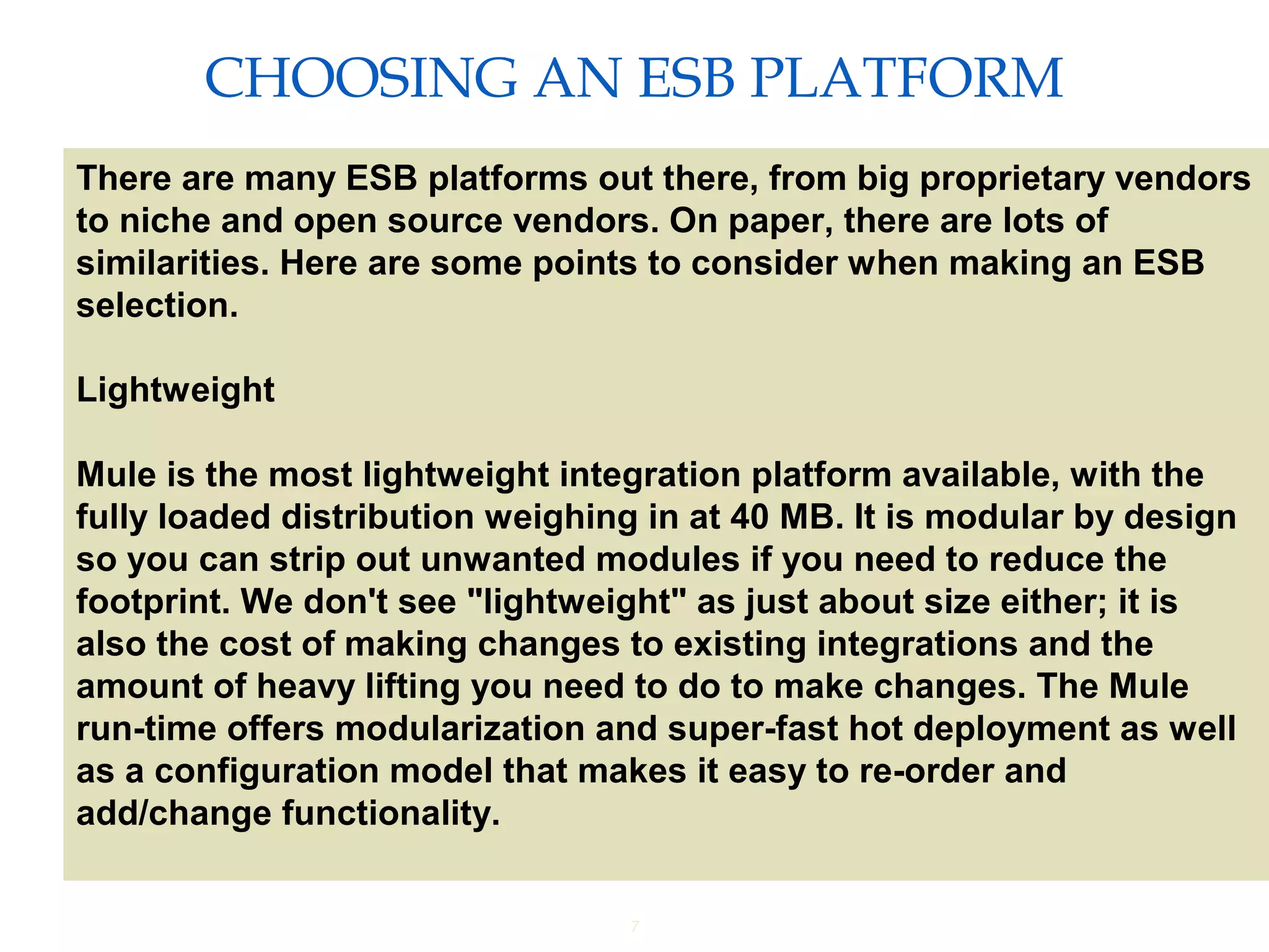 7
CHOOSING AN ESB PLATFORM
Providing an External HTTP or HTTPS Port
There are many ESB platforms out there, from big proprietary vendors
to niche and open source vendors. On paper, there are lots of
similarities. Here are some points to consider when making an ESB
selection.
Lightweight
Mule is the most lightweight integration platform available, with the
fully loaded distribution weighing in at 40 MB. It is modular by design
so you can strip out unwanted modules if you need to reduce the
footprint. We don't see "lightweight" as just about size either; it is
also the cost of making changes to existing integrations and the
amount of heavy lifting you need to do to make changes. The Mule
run-time offers modularization and super-fast hot deployment as well
as a configuration model that makes it easy to re-order and
add/change functionality.
 