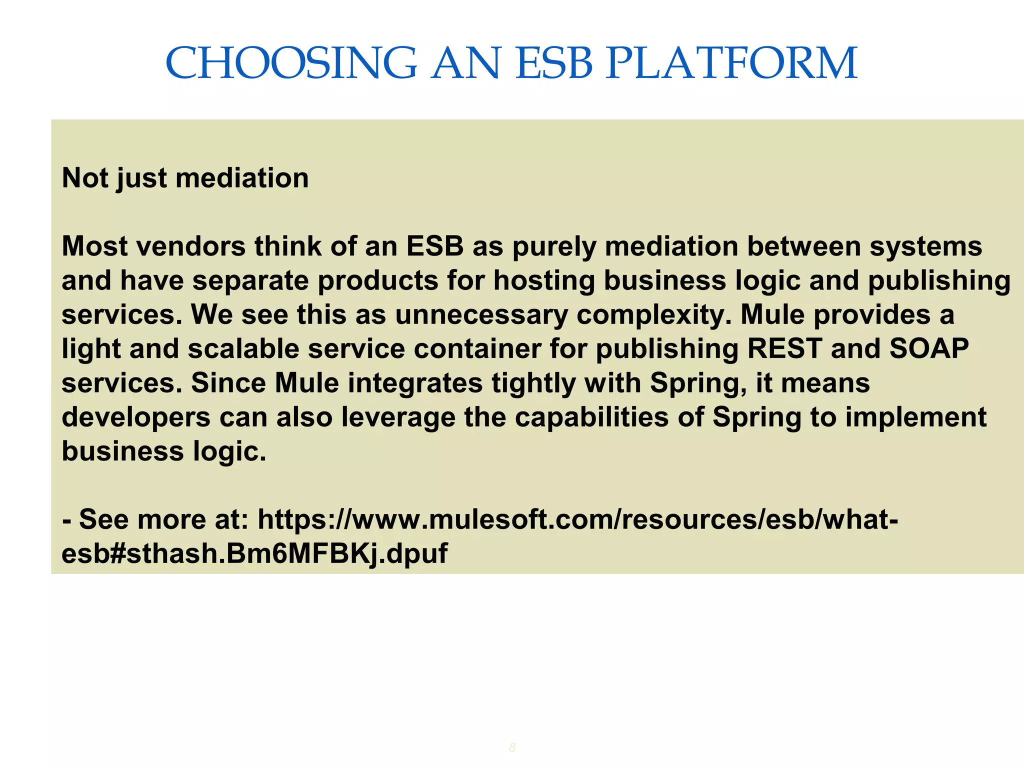 8
CHOOSING AN ESB PLATFORM
Providing an External HTTP or HTTPS Port
Not just mediation
Most vendors think of an ESB as purely mediation between systems
and have separate products for hosting business logic and publishing
services. We see this as unnecessary complexity. Mule provides a
light and scalable service container for publishing REST and SOAP
services. Since Mule integrates tightly with Spring, it means
developers can also leverage the capabilities of Spring to implement
business logic.
- See more at: https://www.mulesoft.com/resources/esb/what-
esb#sthash.Bm6MFBKj.dpuf
 