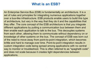 2
What is an ESB?
An Enterprise Service Bus (ESB) is fundamentally an architecture. It is a
set of rules and principles for integrating numerous applications together
over a bus-like infrastructure. ESB products enable users to build this type
of architecture, but vary in the way that they do it and the capabilities that
they offer. The core concept of the ESB architecture is that you integrate
different applications by putting a communication bus between them and
then enable each application to talk to the bus. This decouples systems
from each other, allowing them to communicate without dependency on or
knowledge of other systems on the bus. The concept of ESB was born out
of the need to move away from point-to-point integration, which becomes
brittle and hard to manage over time. Point-to-point integration results in
custom integration code being spread among applications with no central
way to monitor or troubleshoot. This is often referred to as "spaghetti code"
and does not scale because it creates tight dependencies between
applications.
 
