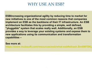 3
WHY USE AN ESB?
Providing an External HTTP or HTTPS Port
ESBIncreasing organizational agility by reducing time to market for
new initiatives is one of the most common reasons that companies
implement an ESB as the backbone of their IT infrastructure. An ESB
architecture facilitates this by providing a simple, well defined,
"pluggable" system that scales really well. Additionally, an ESB
provides a way to leverage your existing systems and expose them to
new applications using its communication and transformation
capabilities –
See more at:
https://www.mulesoft.com/resources/esb/what-esb#sthash.Bm6MFBKj.
 