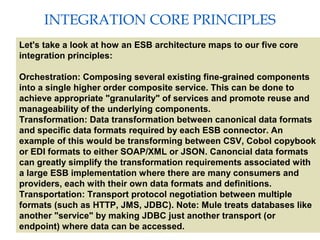 6
INTEGRATION CORE PRINCIPLES
Providing an External HTTP or HTTPS Port
Let's take a look at how an ESB architecture maps to our five core
integration principles:
Orchestration: Composing several existing fine-grained components
into a single higher order composite service. This can be done to
achieve appropriate "granularity" of services and promote reuse and
manageability of the underlying components.
Transformation: Data transformation between canonical data formats
and specific data formats required by each ESB connector. An
example of this would be transforming between CSV, Cobol copybook
or EDI formats to either SOAP/XML or JSON. Canoncial data formats
can greatly simplify the transformation requirements associated with
a large ESB implementation where there are many consumers and
providers, each with their own data formats and definitions.
Transportation: Transport protocol negotiation between multiple
formats (such as HTTP, JMS, JDBC). Note: Mule treats databases like
another "service" by making JDBC just another transport (or
endpoint) where data can be accessed.
 