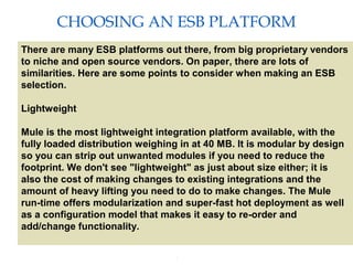 7
CHOOSING AN ESB PLATFORM
Providing an External HTTP or HTTPS Port
There are many ESB platforms out there, from big proprietary vendors
to niche and open source vendors. On paper, there are lots of
similarities. Here are some points to consider when making an ESB
selection.
Lightweight
Mule is the most lightweight integration platform available, with the
fully loaded distribution weighing in at 40 MB. It is modular by design
so you can strip out unwanted modules if you need to reduce the
footprint. We don't see "lightweight" as just about size either; it is
also the cost of making changes to existing integrations and the
amount of heavy lifting you need to do to make changes. The Mule
run-time offers modularization and super-fast hot deployment as well
as a configuration model that makes it easy to re-order and
add/change functionality.
 