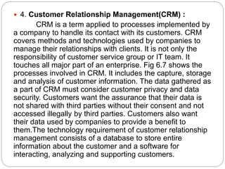  4. Customer Relationship Management(CRM) :
CRM is a term applied to processes implemented by
a company to handle its contact with its customers. CRM
covers methods and technologies used by companies to
manage their relationships with clients. It is not only the
responsibility of customer service group or IT team. It
touches all major part of an enterprise. Fig 6.7 shows the
processes involved in CRM. It includes the capture, storage
and analysis of customer information. The data gathered as
a part of CRM must consider customer privacy and data
security. Customers want the assurance that their data is
not shared with third parties without their consent and not
accessed illegally by third parties. Customers also want
their data used by companies to provide a benefit to
them.The technology requirement of customer relationship
management consists of a database to store entire
information about the customer and a software for
interacting, analyzing and supporting customers.
 