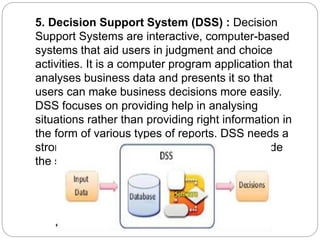 5. Decision Support System (DSS) : Decision
Support Systems are interactive, computer-based
systems that aid users in judgment and choice
activities. It is a computer program application that
analyses business data and presents it so that
users can make business decisions more easily.
DSS focuses on providing help in analysing
situations rather than providing right information in
the form of various types of reports. DSS needs a
strong database management system to provide
the support in decision making.
 