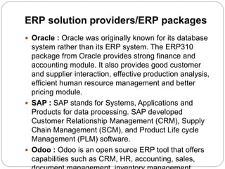 ERP solution providers/ERP packages
 Oracle : Oracle was originally known for its database
system rather than its ERP system. The ERP310
package from Oracle provides strong finance and
accounting module. It also provides good customer
and supplier interaction, effective production analysis,
efficient human resource management and better
pricing module.
 SAP : SAP stands for Systems, Applications and
Products for data processing. SAP developed
Customer Relationship Management (CRM), Supply
Chain Management (SCM), and Product Life cycle
Management (PLM) software.
 Odoo : Odoo is an open source ERP tool that offers
capabilities such as CRM, HR, accounting, sales,
 