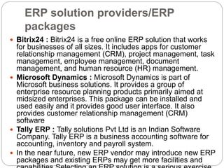 ERP solution providers/ERP
packages
 Bitrix24 : Bitrix24 is a free online ERP solution that works
for businesses of all sizes. It includes apps for customer
relationship management (CRM), project management, task
management, employee management, document
management, and human resource (HR) management.
 Microsoft Dynamics : Microsoft Dynamics is part of
Microsoft business solutions. It provides a group of
enterprise resource planning products primarily aimed at
midsized enterprises. This package can be installed and
used easily and it provides good user interface. It also
provides customer relationship management (CRM)
software
 Tally ERP : Tally solutions Pvt Ltd is an Indian Software
Company. Tally ERP is a business accounting software for
accounting, inventory and payroll system.
 In the near future, new ERP vendor may introduce new ERP
packages and existing ERPs may get more facilities and
 