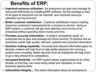 Benefits of ERP:
 Improved resource utilization : An enterprise can plan and manage its
resources effectively by installing ERP software. So the wastage or loss
of all types of resources can be reduced, and improved resource
utilization can be ensured.
 Better customer satisfaction : Customer satisfaction means meeting
maximum customers' requirements for a product or service. Using an
ERP system, a customer will get more attention and service of an
enterprise without spending more money and time.
 Provides accurate information : In today's competitive world, an
enterprise has to plan and manage the future cleverly. To achieve this an
enterprise needs high quality, relevant, updated and accurate information.
 Decision making capability : Accurate and relevant information given to
decision makers will help them to take better decisions for running a
system more smoothly. Better decision from an enterprise will help them
to go a step ahead of its competitors.
 Increased flexibility : An ERP system allows organizations to be more
flexible so that they can more easily adapt and capitalize on new
business opportunities.
 Information integrity :. The entire information about an enterprise is
 