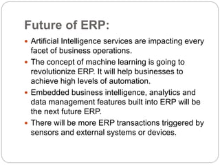Future of ERP:
 Artificial Intelligence services are impacting every
facet of business operations.
 The concept of machine learning is going to
revolutionize ERP. It will help businesses to
achieve high levels of automation.
 Embedded business intelligence, analytics and
data management features built into ERP will be
the next future ERP.
 There will be more ERP transactions triggered by
sensors and external systems or devices.
 
