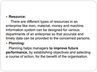 Resource:
There are different types of resources in an
enterprise like men, material, money and machine.
Information system can be designed for various
departments of an enterprise so that accurate and
timely data can be provided to the concerned persons.
 Planning:
Planning helps managers to improve future
performance, by establishing objectives and selecting
a course of action, for the benefit of the organisation.
 