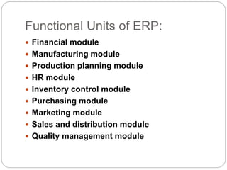 Functional Units of ERP:
 Financial module
 Manufacturing module
 Production planning module
 HR module
 Inventory control module
 Purchasing module
 Marketing module
 Sales and distribution module
 Quality management module
 