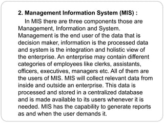 2. Management Information System (MIS) :
In MIS there are three components those are
Management, Information and System.
Management is the end user of the data that is
decision maker, information is the processed data
and system is the integration and holistic view of
the enterprise. An enterprise may contain different
categories of employees like clerks, assistants,
officers, executives, managers etc. All of them are
the users of MIS. MIS will collect relevant data from
inside and outside an enterprise. This data is
processed and stored in a centralized database
and is made available to its users whenever it is
needed. MIS has the capability to generate reports
as and when the user demands it.
 