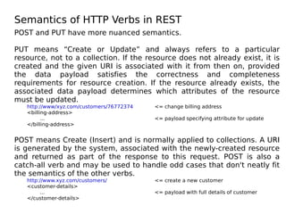 Semantics of HTTP Verbs in REST
POST and PUT have more nuanced semantics.
PUT means “Create or Update” and always refers to a particular
resource, not to a collection. If the resource does not already exist, it is
created and the given URI is associated with it from then on, provided
the data payload satisfies the correctness and completeness
requirements for resource creation. If the resource already exists, the
associated data payload determines which attributes of the resource
must be updated.
http://www/xyz.com/customers/76772374 <= change billing address
<billing-address>
... <= payload specifying attribute for update
</billing-address>
POST means Create (Insert) and is normally applied to collections. A URI
is generated by the system, associated with the newly-created resource
and returned as part of the response to this request. POST is also a
catch-all verb and may be used to handle odd cases that don't neatly fit
the semantics of the other verbs.
http://www.xyz.com/customers/ <= create a new customer
<customer-details>
... <= payload with full details of customer
</customer-details>
 