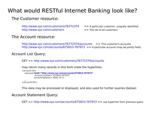What would RESTful Internet Banking look like?
The Customer resource:
http://www.xyz.com/customers/76772374 <= A particular customer, uniquely identified
http://www.xyz.com/customers <= The set of all customers
The Account resource:
http://www.xyz.com/customers/76772374/accounts <= This customer's accounts
http://www.xyz.com/accounts/675653-767973 <= A particular account (may be jointly held)
Account List Query:
GET => http://www.xyz.com/customers/76772374/accounts
may return many records in this form (note the hyperlink):
<account-list>
<account href=”http://www.xyz.com/accounts/675653-767973”
account-number=”675653-767973”
account-balance=”5042.74”/>
...
</account-list>
This data may be processed or displayed, and also used for further queries (below):
Account Statement Query:
GET => http://www.xyz.com/accounts/675653-767973 <= use hyperlink from previous query
 