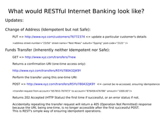 What would RESTful Internet Banking look like?
Updates:
Change of Address (Idempotent but not Safe):
PUT => http://www.xyz.com/customers/76772374 <= update a particular customer's details
<address street-number=”23/56” street-name=”Rest Mews” suburb=”Epping” post-code=”2121” />
Funds Transfer (Inherently neither Idempotent nor Safe):
GET => http://www.xyz.com/transfers/?new
Returns a confirmation URI (one-time access only):
http://www.xyz.com/transfers/R5YU780A32JK9Y
Perform the transfer using this one-time URI:
POST => http://www.xyz.com/transfers/R5YU780A32JK9Y <= cannot be re-accessed, ensuring idempotence
<transfer-request from-account=”657653-767973” to-account=”876456-676786” amount=”1000.00”/>
Returns 202 Accepted (HTTP Status) the first time if successful, or an error status if not.
Accidentally repeating the transfer request will return a 405 (Operation Not Permitted) response
because the URI, being one-time, is no longer accessible after the first successful POST.
This is REST's simple way of ensuring idempotent operations.
 