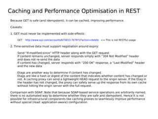 Caching and Performance Optimisation in REST
Because GET is safe (and idempotent), it can be cached, improving performance.
Caveats:
1. GET must never be implemented with side-effects:
GET http://www.xyz.com/accounts/675653-767973?action=delete <= This is not RESTful usage
2. Time-sensitive data must support negotiation around expiry:
Send “If-modified-since” HTTP header along with the GET request
If content remains unchanged, server responds simply with “304 Not Modified” header
and does not re-send the data
If content has changed, server responds with “200 OK” response, a “Last-Modified” header
and the new data
Etags are another way to determine if content has changed.
Etags are like a hash or digest of the content that indicates whether content has changed or
not. A caching proxy can send a lightweight HEAD request to the origin server. If the Etag in
the header has not changed, the proxy can safely serve up the response from its own cache
without hitting the origin server with the full request.
Comparison with SOAP: Note that because SOAP-based service operations are arbitrarily named,
there is no automated way to determine whether they are safe and idempotent. Hence it is not
possible for infrastructural components like caching proxies to seamlessly improve performance
without special (read: application-aware) configuration.
 