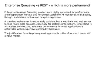 Enterprise Queueing vs REST – which is more performant?
Enterprise Message Queueing products are highly optimised for performance
and support both vertical and horizontal scalability. At high levels of scalability
though, such infrastructure can be quite expensive.
A standard web server is moderately scalable, but a load-balanced web server
farm is much more scalable, especially for stateless interactions. Since REST is
a stateless architecture, adequate performance for most applications is
achievable with inexpensive commodity hardware.
The justification for enterprise queueing products is therefore much lower with
a REST model.
 