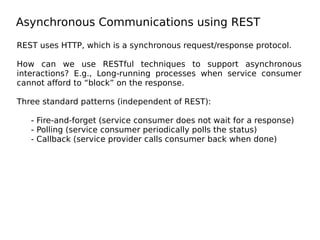 Asynchronous Communications using REST
REST uses HTTP, which is a synchronous request/response protocol.
How can we use RESTful techniques to support asynchronous
interactions? E.g., Long-running processes when service consumer
cannot afford to “block” on the response.
Three standard patterns (independent of REST):
- Fire-and-forget (service consumer does not wait for a response)
- Polling (service consumer periodically polls the status)
- Callback (service provider calls consumer back when done)
 