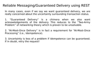 Reliable Messaging/Guaranteed Delivery using REST
In many cases, even if we say we want guaranteed delivery, we are
really concerned about the uncertainty surrounding transaction status.
1. “Guaranteed Delivery” is a chimera when we also want
acknowledgements of the delivery. This reduces to the “Two-Army
Problem” of networking theory which is proven to be unsolvable.
2. “At-Most-Once Delivery” is in fact a requirement for “At-Most-Once
Processing” (i.e., Idempotence).
3. Uncertainty is less of a problem if idempotence can be guaranteed.
If in doubt, retry the request!
 
