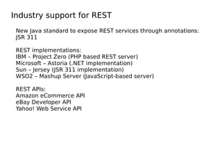 Industry support for REST
New Java standard to expose REST services through annotations:
JSR 311
REST implementations:
IBM – Project Zero (PHP based REST server)
Microsoft – Astoria (.NET implementation)
Sun – Jersey (JSR 311 implementation)
WSO2 – Mashup Server (JavaScript-based server)
REST APIs:
Amazon eCommerce API
eBay Developer API
Yahoo! Web Service API
 