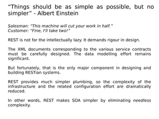 “Things should be as simple as possible, but no
simpler” - Albert Einstein
Salesman: “This machine will cut your work in half.”
Customer: “Fine, I'll take two!”
REST is not for the intellectually lazy. It demands rigour in design.
The XML documents corresponding to the various service contracts
must be carefully designed. The data modelling effort remains
significant.
But fortunately, that is the only major component in designing and
building RESTian systems.
REST provides much simpler plumbing, so the complexity of the
infrastructure and the related configuration effort are dramatically
reduced.
In other words, REST makes SOA simpler by eliminating needless
complexity.
 