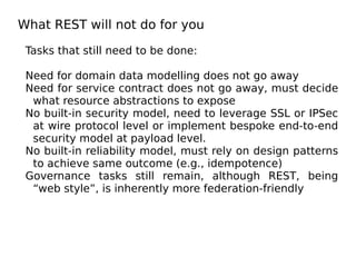 What REST will not do for you
Tasks that still need to be done:
Need for domain data modelling does not go away
Need for service contract does not go away, must decide
what resource abstractions to expose
No built-in security model, need to leverage SSL or IPSec
at wire protocol level or implement bespoke end-to-end
security model at payload level.
No built-in reliability model, must rely on design patterns
to achieve same outcome (e.g., idempotence)
Governance tasks still remain, although REST, being
“web style”, is inherently more federation-friendly
 