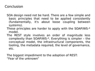 Conclusion
SOA design need not be hard. There are a few simple and
basic principles that need to be applied consistently
(fundamentally, it's about loose coupling between
systems).
These principles are harder to apply with the SOAP/WS-*
model.
The REST style involves an order of magnitude less
complexity than SOAP/WS-*. Everything is simpler – the
conceptual model, the infrastructural components, the
tooling, the metadata required, the level of governance,
etc.
The biggest impediment to the adoption of REST:
“Fear of the unknown”
 