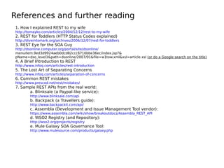 References and further reading
1. How I explained REST to my wife
http://tomayko.com/articles/2004/12/12/rest-to-my-wife
2. REST for Toddlers (HTTP Status Codes explained)
http://diveintomark.org/archives/2006/12/07/rest-for-toddlers
3. REST Eye for the SOA Guy
http://dsonline.computer.org/portal/site/dsonline/
menuitem.9ed3d9924aeb0dcd82ccc6716bbe36ec/index.jsp?&
pName=dso_level1&path=dsonline/2007/01&file=w1tow.xml&xsl=article.xsl (or do a Google search on the title)
4. A Brief Introduction to REST
http://www.infoq.com/articles/rest-introduction
5. The Lost Art of Separating Concerns
http://www.infoq.com/articles/separation-of-concerns
6. Common REST mistakes
http://www.prescod.net/rest/mistakes/
7. Sample REST APIs from the real world:
a. Blinksale (a Paypal-like service):
http://www.blinksale.com/api
b. Backpack (a Travellers guide):
http://www.backpackit.com/api/
c. Assembla (Development and Issue Management Tool vendor):
https://www.assembla.com/wiki/show/breakoutdocs/Assembla_REST_API
d. WSO2 Registry (and Repository):
http://wso2.org/projects/registry
e. Mule Galaxy SOA Governance Tool:
http://www.mulesource.com/products/galaxy.php
 