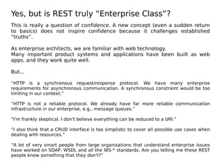 Yes, but is REST truly “Enterprise Class”?
This is really a question of confidence. A new concept (even a sudden return
to basics) does not inspire confidence because it challenges established
“truths”.
As enterprise architects, we are familiar with web technology.
Many important product systems and applications have been built as web
apps, and they work quite well.
But...
“HTTP is a synchronous request/response protocol. We have many enterprise
requirements for asynchronous communication. A synchronous constraint would be too
limiting in our context.”
“HTTP is not a reliable protocol. We already have far more reliable communication
infrastructure in our enterprise, e.g., message queues.”
“I'm frankly skeptical. I don't believe everything can be reduced to a URI.”
“I also think that a CRUD interface is too simplistic to cover all possible use cases when
dealing with resources.”
“A lot of very smart people from large organisations that understand enterprise issues
have worked on SOAP, WSDL and all the WS-* standards. Are you telling me these REST
people know something that they don't?”
 