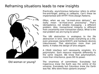 Reframing situations leads to new insights
Old woman or young?
Practically, asynchronous behaviour refers to either
fire-and-forget, polling or callbacks. Can't these be
implemented with HTTP? Think Design Patterns.
Often, when we say “at-most-once delivery”, we
really mean “at-most-once processing”. That's
idempotence, not reliable messaging – a different
problem. Also, transactional integrity is different
from uncertainty over transaction status. What is the
real problem we are trying to solve?
The URI abstraction is analogous to the file
abstraction in Unix. Unix treats everything as a file,
even processes (/proc/43437) and hardware devices
(/dev/mouse). That abstraction more than just
works. It makes the design of Unix elegant.
A CRUD interface isn't necessarily simplistic. It's
polymorphic. Each resource responds differently to
the same request. We know that polymorphism,
more than inheritance, gives OO its power.
The smartness of committees: Everybody but
Copernicus knew the Earth was the centre of the
universe. Everybody but Columbus knew the Earth
was flat. Who were these upstarts anyway?
 