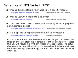 Semantics of HTTP Verbs in REST
GET means Retrieve Details when applied to a specific resource
http://www.xyz.com/customers/76772374 <= retrieve details of this customer
GET means List when applied to a collection
http://www.xyz.com/customers <= retrieve list of customers
GET can also mean Search (selective retrieval) when appropriate
parameters are passed
http://www.xyz.com/customers/?postcode=2345 <= search for customers in this area
DELETE is applied to a specific resource, not to a collection
http://www.xyz.com/customers/76772374 <= delete this customer
DELETE only means the resource will no longer be accessible
through this URI after this operation. Further attempts to access
this URI will result in a 404 error (resource not found). The actual
domain entity may still exist (say in an archived fashion) and may
be accessible by back-end applications that don't use the REST
interface.
 
