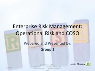 Enterprise Risk Management:
          Operational Risk and COSO
             Prepared and Presented by:
                      Group 1


                            Group Members: Manu              Link to Glossary
                   Prakaash,        Rashi Saxena, Saurabh
12/19/2012                                                                      1
                  Saha, Urvi Gulati   TERI University, New
 