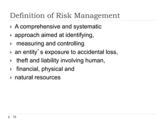 Definition of Risk Management
16
 A comprehensive and systematic
 approach aimed at identifying,
 measuring and controlling
 an entity’s exposure to accidental loss,
 theft and liability involving human,
 financial, physical and
 natural resources
 