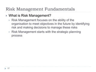 Risk Management Fundamentals
17
 What is Risk Management?
 Risk Management focuses on the ability of the
organisation to meet objectives in the future by identifying
risk and making decisions to manage these risks
 Risk Management starts with the strategic planning
process
 
