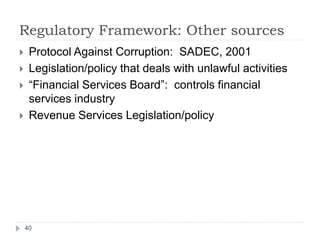 Regulatory Framework: Other sources
40
 Protocol Against Corruption: SADEC, 2001
 Legislation/policy that deals with unlawful activities
 “Financial Services Board”: controls financial
services industry
 Revenue Services Legislation/policy
 