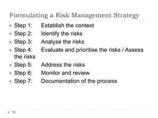 Formulating a Risk Management Strategy
50
 Step 1: Establish the context
 Step 2: Identify the risks
 Step 3: Analyse the risks
 Step 4: Evaluate and prioritise the risks / Assess
the risks
 Step 5: Address the risks
 Step 6: Monitor and review
 Step 7: Documentation of the process
 