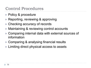 Control Procedures
78
 Policy & procedure
 Reporting, reviewing & approving
 Checking accuracy of records
 Maintaining & reviewing control accounts
 Comparing internal data with external sources of
information
 Comparing & analysing financial results
 Limiting direct physical access to assets
 