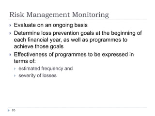 Risk Management Monitoring
85
 Evaluate on an ongoing basis
 Determine loss prevention goals at the beginning of
each financial year, as well as programmes to
achieve those goals
 Effectiveness of programmes to be expressed in
terms of:
 estimated frequency and
 severity of losses
 