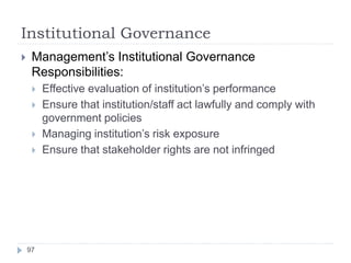 Institutional Governance
97
 Management’s Institutional Governance
Responsibilities:
 Effective evaluation of institution’s performance
 Ensure that institution/staff act lawfully and comply with
government policies
 Managing institution’s risk exposure
 Ensure that stakeholder rights are not infringed
 